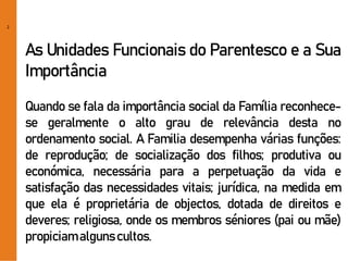 2
As Unidades Funcionais do Parentesco e a Sua
Importância
Quando se fala da importância social da Família reconhece-
se geralmente o alto grau de relevância desta no
ordenamento social. A Familia desempenha várias funções:
de reprodução; de socialização dos filhos; produtiva ou
económica, necessária para a perpetuação da vida e
satisfação das necessidades vitais; jurídica, na medida em
que ela é proprietária de objectos, dotada de direitos e
deveres; religiosa, onde os membros séniores (pai ou mãe)
propiciamalgunscultos.
 