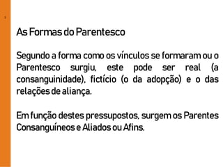 2
As Formas do Parentesco
Segundo a forma como os vínculos se formaram ou o
Parentesco surgiu, este pode ser real (a
consanguinidade), fictício (o da adopção) e o das
relaçõesde aliança.
Em função destes pressupostos, surgem os Parentes
Consanguíneose Aliados ou Afins.
 