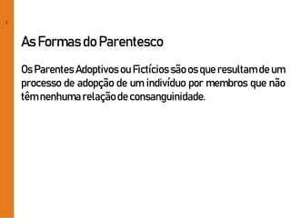 2
As Formas do Parentesco
Os Parentes Adoptivos ou Fictícios são os que resultam de um
processo de adopção de um indivíduo por membros que não
têm nenhumarelaçãode consanguinidade.
 