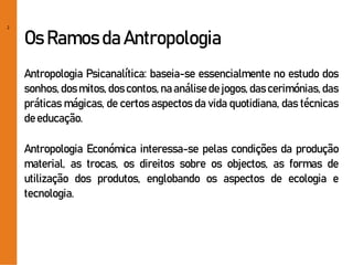 2
Os Ramos da Antropologia
Antropologia Psicanalítica: baseia-se essencialmente no estudo dos
sonhos, dos mitos, dos contos, na análise de jogos, das cerimónias, das
práticas mágicas, de certos aspectos da vida quotidiana, das técnicas
deeducação.
Antropologia Económica interessa-se pelas condições da produção
material, as trocas, os direitos sobre os objectos, as formas de
utilização dos produtos, englobando os aspectos de ecologia e
tecnologia.
 