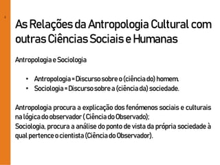 2
As Relações da Antropologia Cultural com
outras Ciências Sociais e Humanas
Antropologiae Sociologia
• Antropologia= Discursosobreo (ciênciado)homem.
• Sociologia= Discursosobrea(ciênciada)sociedade.
Antropologia procura a explicação dos fenómenos sociais e culturais
nalógicadoobservador( Ciênciado Observado);
Sociologia, procura a análise do ponto de vista da própria sociedade à
qual pertenceo cientista(Ciênciado Observador).
 