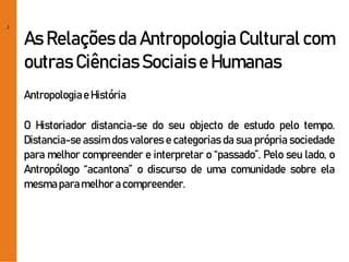 2
As Relações da Antropologia Cultural com
outras Ciências Sociais e Humanas
Antropologiae História
O Historiador distancia-se do seu objecto de estudo pelo tempo.
Distancia-se assim dos valores e categorias da sua própria sociedade
para melhor compreender e interpretar o “passado”. Pelo seu lado, o
Antropólogo “acantona” o discurso de uma comunidade sobre ela
mesmaparamelhora compreender.
 