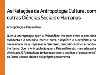2
As Relações da Antropologia Cultural com
outras Ciências Sociais e Humanas
Antropologiae Psicanálise
Quer a Antropologia quer a Psicanálise insistem entre o conteúdo
manifesto e o conteúdo latente; entre o implícito e o explícito; e na
necessidade de ultrapassar o “sintoma”, descodificando-o e dando-
lhe forma. Quer a Antropologia quer a Psicanálise são marcadas pela
alteridade. O Antropólogo tenta reconhecer e analisar o “pensamento”
doOutro,parasesituaro seuprópriopensamento.
 