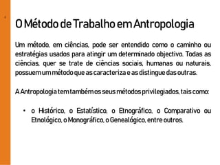 2
O Métodode Trabalhoem Antropologia
Um método, em ciências, pode ser entendido como o caminho ou
estratégias usados para atingir um determinado objectivo. Todas as
ciências, quer se trate de ciências sociais, humanas ou naturais,
possuemum métodoqueascaracterizae asdistinguedasoutras.
A Antropologiatemtambémos seusmétodosprivilegiados,taiscomo:
• o Histórico, o Estatístico, o Etnográfico, o Comparativo ou
Etnológico,o Monográfico,o Genealógico,entreoutros.
 