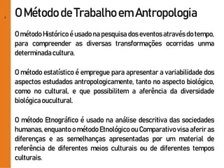 2
O Método de Trabalhoem Antropologia
O método Histórico é usado na pesquisa dos eventos através do tempo,
para compreender as diversas transformações ocorridas unma
determinadacultura.
O método estatístico é empregue para apresentar a variabilidade dos
aspectos estudados antropologicamente, tanto no aspecto biológico,
como no cultural, e que possibilitem a aferência da diversidade
biológicaoucultural.
O método Etnográfico é usado na análise descritiva das sociedades
humanas, enquanto o método Etnológico ou Comparativo visa aferir as
diferenças e as semelhanças apresentadas por um material de
referência de diferentes meios culturais ou de diferentes tempos
culturais.
 