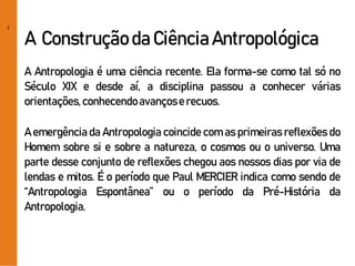 2
A Construção da Ciência Antropológica
A Antropologia é uma ciência recente. Ela forma-se como tal só no
Século XIX e desde aí, a disciplina passou a conhecer várias
orientações,conhecendoavançose recuos.
A emergência da Antropologia coincide com as primeiras reflexões do
Homem sobre si e sobre a natureza, o cosmos ou o universo. Uma
parte desse conjunto de reflexões chegou aos nossos dias por via de
lendas e mitos. É o período que Paul MERCIER indica como sendo de
“Antropologia Espontânea” ou o período da Pré-História da
Antropologia.
 