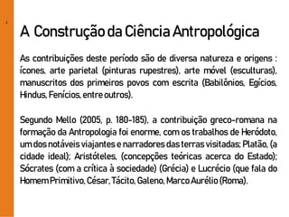 2
A Construção da Ciência Antropológica
As contribuições deste período são de diversa natureza e origens :
ícones, arte parietal (pinturas rupestres), arte móvel (esculturas),
manuscritos dos primeiros povos com escrita (Babilônios, Egícios,
Hindus,Fenícios,entreoutros).
Segundo Mello (2005, p. 180-185), a contribuição greco-romana na
formação da Antropologia foi enorme, com os trabalhos de Heródoto,
um dos notáveis viajantes e narradores das terras visitadas; Platão, (a
cidade ideal); Aristóteles, (concepções teóricas acerca do Estado);
Sócrates (com a crítica à sociedade) (Grécia) e Lucrécio (que fala do
HomemPrimitivo,César,Tácito,Galeno,MarcoAurélio(Roma).
 