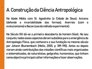 2
A Construção da Ciência Antropológica
Na Idade Média com St. Agostinho (a Cidade de Deus), Avicena
(defende a invariabilidade das formas), Averrois (com o
evolucionismo)e Bacon(usodométodoexperimental).
No Século XIX dá-se a primeira descoberta do homem fóssil. No seu
conjunto, todos esses aspectos deram subsídios para a emergência da
Antropologia Física, que conhecera a sua fundação no mesmo século
por Johann Blumembach (Mello, 2005, p. 189-190). Antes ou depois
vieram ainda contribuições das missões científicas mais organizadas
e sistematizadas, de naturalistas, geógrafos, humanistas, que tinham
comoobjectivoprincipalcolherinformaçõese fazerobservações.
 