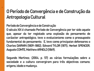 2
O Período de Convergência e de Construção da
AntropologiaCultural
PeríododeConvergênciae deConstrução
O século XIX é chamado Período de Convergência por ter sido aquele
que, apesar da ter registado uma explosão do pensamento de
caráacter antropológico, teve o evolucionismo como o pressuposto
fundamental do pensamento. E, teve como principaisn defensores o
Charles DARWIN (1809-1882), Edward TYLOR (1871), Herbet SPENCER,
Augusto COMTE,MatthewARNOLD(1869).
Segundo Martinez, (2004, p. 57) as várias formulações sobre a
sociedade e a cultura convergiram para três objectivos comuns:
origens,idadee mudança.
 