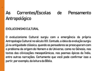 2
As Correntes/Escolas de Pensamento
Antropológico
EVOLUCIONISMOCULTURAL
O evolucionismo Cultural surgiu com a emergência da própria
Antropologia Cultural no século XIX. Contudo, a ideia da evolução surgiu
já na antiguidade clássica, quando os pensadores se preocuparam com
o problema da origem do Homem e do Universo, como no Génesis, nos
textos das cilivizações mesopotâmicas, nos poemas épicos da Ìndia,
entre outras narrações. Certamente que você pode confirmar isso a
partir,porexemplo,daleituradaBíblia.
 