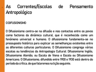 2 As Correntes/Escolas de Pensamento
Antropológico
O DIFUSIONISMO
O Difusionismo centra-se na difusão e nos contactos entre os povos
como factores da dinâmica cultural, que é reconhecida como um
fenómeno universal e humano. O difusionismo fundamenta-se no
pressuposto histórico para explicar as semelhanças existentes entre
as diferentes culturas particulares. O Difusionismo congrega várias
escolas ou tendências da Antropologia Cultural: Difusionismo Inglês,
Difusionismo Alemão, ou Escola de Viena e Escola ou Difusionismo
Americano. O Difusionismo, difundido entre 1900 e 1930 está dentro do
períododacrítica,dequefalaremosnaliçãoseguinte.
 