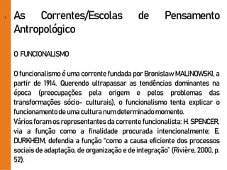 2 As Correntes/Escolas de Pensamento
Antropológico
O FUNCIONALISMO
O funcionalismo é uma corrente fundada por Bronislaw MALINOWSKI, a
partir de 1914. Querendo ultrapassar as tendências dominantes na
época (preocupações pela origem e pelos problemas das
transformações sócio- culturais), o funcionalismo tenta explicar o
funcionamentodeuma culturanumdeterminadomomento.
Vários foram os representantes da corrente funcionalista: H. SPENCER,
via a função como a finalidade procurada intencionalmente; E.
DURKHEIM, defendia a função “como a causa eficiente dos processos
sociais de adaptação, de organização e de integração” (Rivière, 2000, p.
52).
 
