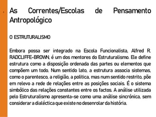 2 As Correntes/Escolas de Pensamento
Antropológico
O ESTRUTURALISMO
Embora possa ser integrado na Escola Funcionalista, Alfred R.
RADCLIFFE-BROWN, é um dos mentores do Estruturalismo. Ele define
estrutura como a disposição ordenada das partes ou elementos que
compõem um todo. Num sentido lato, a estrutura associa sistemas,
como o parentesco, a religião, a politica, mas num sentido restrito, põe
em relevo a rede de relações entre as posições sociais. É o sistema
simbólico das relações constantes entre os factos. A análise utilizada
pelo Estruturalismo apresenta-se como uma análise sincrónica, sem
consideraradialécticaqueexisteno desenrolarda história.
 