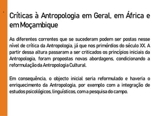 2
Críticas à Antropologia em Geral, em África e
em Moçambique
As diferentes correntes que se sucederam podem ser postas nesse
nível de crítica da Antropologia, já que nos primórdios do século XX. A
partir dessa altura passaram a ser criticados os princípios iniciais da
Antropologia, foram propostas novas abordagens, condicionando a
reformulaçãoda AntropologiaCultural.
Em consequência, o objecto inicial seria reformulado e haveria o
enriquecimento da Antropologia, por exemplo com a integração de
estudospsicológicos,linguísticos,coma pesquisado campo.
 