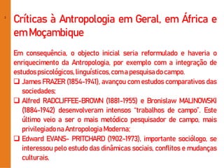 2
Críticas à Antropologia em Geral, em África e
em Moçambique
Em consequência, o objecto inicial seria reformulado e haveria o
enriquecimento da Antropologia, por exemplo com a integração de
estudospsicológicos,linguísticos,coma pesquisado campo.
 James FRAZER (1854-1941), avançou com estudos comparativos das
sociedades;
 Alfred RADCLIFFEE-BROWN (1881-1955) e Bronislaw MALINOWSKI
(1884-1942) desenvolveram intensos “trabalhos de campo”. Este
último veio a ser o mais metódico pesquisador de campo, mais
privilegiadonaAntropologiaModerna;
 Edward EVANS- PRITCHARD (1902-1973), importante sociólogo, se
interessou pelo estudo das dinâmicas sociais, conflitos e mudanças
culturais.
 