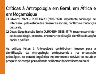 2
Críticas à Antropologia em Geral, em África e
em Moçambique
 Edward EVANS- PRITCHARD (1902-1973), importante sociólogo, se
interessou pelo estudo das dinâmicas sociais, conflitos e mudanças
culturais.
 O sociólogo francês Émile DURKHEIM (1858-1917), mesmo servindo-
se da sociologia, procurou encontrar explicação científica da acção
sociale política.
As críticas feitas à Antropologia contribuíram imenso para a
cientificação da Antropologia enriquecendo-a na orientação
psicológica, no estudo linguístico, no incremento notável do estudo e
pesquisade campo,paraalémde selibertardoservilismocolonial.
 