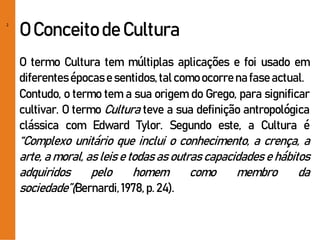 2
O Conceitode Cultura
O termo Cultura tem múltiplas aplicações e foi usado em
diferentesépocase sentidos,talcomoocorre na fase actual.
Contudo, o termo tem a sua origem do Grego, para significar
cultivar. O termo Cultura teve a sua definição antropológica
clássica com Edward Tylor. Segundo este, a Cultura é
“Complexo unitário que inclui o conhecimento, a crença, a
arte, a moral, as leis e todas as outras capacidades e hábitos
adquiridos pelo homem como membro da
sociedade”(Bernardi,1978, p. 24).
 