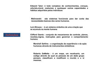 Definições
Edward Tylor: é todo complexo de conhecimentos, crenças,
arte,leis,moral, costumes e quaisquer outras capacidades e
hábitos adquiridos pelos individuos
Malinowski: são sistemas funcionais para dar conta das
necessidades basicas dos seres humanos.
Levi-Strauss : é um sistema sinbolico de uma criação que
se acumula na mente humana
Clifford Geertz : conjunto de mecanismos de controle, planos,
receitas,regras, instruções para governar o comportamento
humano
Marshall Sahlins : a organização da experiência e da ação
humanas através de instrumentos simbólicos
Roberto DaMatta : é um mapa, um receituario, um
codigo através do qual as pessoas de um dado grupo
pensam, classificam e modificam o mundo e a si
mesmas.
 
