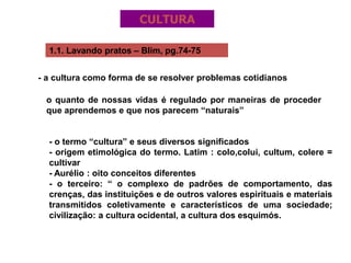 1.1. Lavando pratos – Blim, pg.74-75
- a cultura como forma de se resolver problemas cotidianos
o quanto de nossas vidas é regulado por maneiras de proceder
que aprendemos e que nos parecem “naturais”
- o termo “cultura” e seus diversos significados
- origem etimológica do termo. Latim : colo,colui, cultum, colere =
cultivar
- Aurélio : oito conceitos diferentes
- o terceiro: “ o complexo de padrões de comportamento, das
crenças, das instituições e de outros valores espirituais e materiais
transmitidos coletivamente e característicos de uma sociedade;
civilização: a cultura ocidental, a cultura dos esquimós.
CULTURA
 