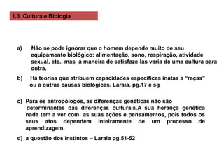 1.3. Cultura e Biologia
a) Não se pode ignorar que o homem depende muito de seu
equipamento biológico: alimentação, sono, respiração, atividade
sexual, etc., mas a maneira de satisfaze-las varia de uma cultura para
outra.
b) Há teorias que atribuem capacidades específicas inatas a “raças”
ou a outras causas biológicas. Laraia, pg.17 e sg
c) Para os antropólogos, as diferenças genéticas não são
determinantes das diferenças culturais.A sua herança genética
nada tem a ver com as suas ações e pensamentos, pois todos os
seus atos dependem inteiramente de um processo de
aprendizagem.
d) a questão dos instintos – Laraia pg.51-52
 
