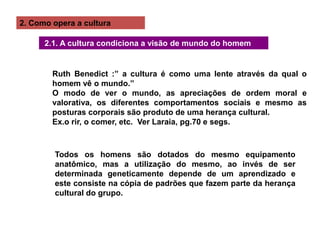 2. Como opera a cultura
2.1. A cultura condiciona a visão de mundo do homem
Ruth Benedict :” a cultura é como uma lente através da qual o
homem vê o mundo.”
O modo de ver o mundo, as apreciações de ordem moral e
valorativa, os diferentes comportamentos sociais e mesmo as
posturas corporais são produto de uma herança cultural.
Ex.o rir, o comer, etc. Ver Laraia, pg.70 e segs.
Todos os homens são dotados do mesmo equipamento
anatômico, mas a utilização do mesmo, ao invés de ser
determinada geneticamente depende de um aprendizado e
este consiste na cópia de padrões que fazem parte da herança
cultural do grupo.
 