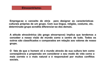 Etnocentrismo-
Emprega-se o conceito de etnia para designar as características
culturais próprias de um grupo. Com sua língua, religião, costume, etc.
determinado grupo acredita diferenciar-se dos demais.
A atitude etnocêntrica (do grego etnos=povo) implica que tendemos a
conceber a nossa visão de mundo como o centro de tudo. Todos os
outros são classificados e comparados em relação aos valores de nosso
grupo.
O fato de que o homem vê o mundo através de sua cultura tem como
conseqüência a propensão em considerar o seu modo de vida como o
mais correto e o mais natural e é responsável por muitos conflitos
sociais.
 