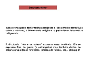 Etnocentrismo-
Essa crença pode tomar formas perigosas e socialmente destrutivas
como o racismo, a intolerância religiosa, o patriotismo fervoroso e
beligerante.
A dicotomia “nós e os outros” expressa essa tendência. Ela se
expressa fora do grupo (o estrangeiro) mas também dentro do
próprio grupo (laços familiares, torcidas de futebol, etc.). Blim,pg 84
 