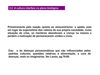 2.2. A cultura interfere no plano biológico
Primeiramente pela reação oposta ao etnocentrismo: a apatia, pois
em lugar da superestima dos valores de sua própria sociedade, numa
situação de crise, os membros abandonam a crença na mesma e
perdem a motivação de permanecerem unidos e vivos.
Exs: o da doenças psicosomáticas que são influenciadas pelos
padrões culturais, questões relativas à alimentação, a cura de
doenças, reais ou imaginárias. Ver Laraia, pg.79-80.
 