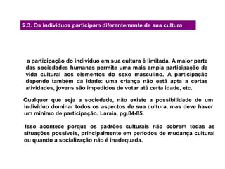 2.3. Os indivíduos participam diferentemente de sua cultura
a participação do individuo em sua cultura é limitada. A maior parte
das sociedades humanas permite uma mais ampla participação da
vida cultural aos elementos do sexo masculino. A participação
depende também da idade: uma criança não está apta a certas
atividades, jovens são impedidos de votar até certa idade, etc.
Qualquer que seja a sociedade, não existe a possibilidade de um
individuo dominar todos os aspectos de sua cultura, mas deve haver
um mínimo de participação. Laraia, pg.84-85.
Isso acontece porque os padrões culturais não cobrem todas as
situações possíveis, principalmente em períodos de mudança cultural
ou quando a socialização não é inadequada.
 
