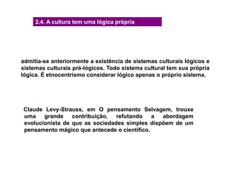 2.4. A cultura tem uma lógica própria
admitia-se anteriormente a existência de sistemas culturais lógicos e
sistemas culturais pré-lógicos. Todo sistema cultural tem sua própria
lógica. É etnocentrismo considerar lógico apenas o próprio sistema.
Claude Levy-Strauss, em O pensamento Selvagem, trouxe
uma grande contribuição, refutando a abordagem
evolucionista de que as sociedades simples dispõem de um
pensamento mágico que antecede o científico.
 