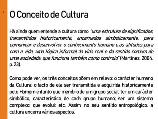 2
O Conceitode Cultura
Há ainda quem entende a cultura como “uma estrutura de significados,
transmitidos historicamente, encarnados simbolicamente, para
comunicar e desenvolver o conhecimento humano e as atitudes para
com a vida, uma lógica informal da vida real e do sentido comum de
uma sociedade, que funciona também como controlo” (Martinez, 2004,
p.23).
Como pode ver, os três conceitos põem em relevo: o carácter humano
da Cultura; o facto de ela ser transmitida e adquirida historicamente
pelo Homem entanto que membro de um grupo social; ter um carácter
simbólico, característico de cada grupo humano; ser um sistema
complexo; que evolui; etc. Assim, no seu sentido antropológico, a
culturaencerraváriosaspectos.
 