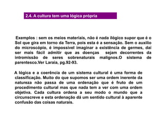 Exemplos : sem os meios materiais, não é nada ilógico supor que é o
Sol que gira em torno da Terra, pois esta é a sensação. Sem o auxilio
do microscópio, é impossível imaginar a existência de germes, daí
ser mais fácil admitir que as doenças sejam decorrentes da
intromissão de seres sobrenaturais malignos.O sistema de
parentesco.Ver Laraia, pg.92-93.
A lógica e a coerência de um sistema cultural é uma forma de
classificação. Muito do que supomos ser uma ordem inerente da
natureza não passa de uma ordenação que é fruto de um
procedimento cultural mas que nada tem a ver com uma ordem
objetiva. Cada cultura ordena a seu modo o mundo que a
circunscreve e esta ordenação dá um sentido cultural à aparente
confusão das coisas naturais.
2.4. A cultura tem uma lógica própria
 