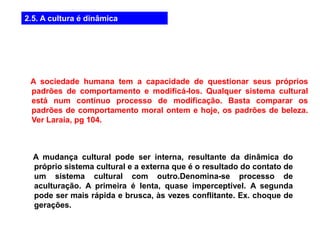 2.5. A cultura é dinâmica
A sociedade humana tem a capacidade de questionar seus próprios
padrões de comportamento e modificá-los. Qualquer sistema cultural
está num contínuo processo de modificação. Basta comparar os
padrões de comportamento moral ontem e hoje, os padrões de beleza.
Ver Laraia, pg 104.
A mudança cultural pode ser interna, resultante da dinâmica do
próprio sistema cultural e a externa que é o resultado do contato de
um sistema cultural com outro.Denomina-se processo de
aculturação. A primeira é lenta, quase imperceptível. A segunda
pode ser mais rápida e brusca, às vezes conflitante. Ex. choque de
gerações.
 