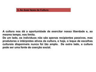 3. As duas faces da Cultura
A cultura nos dá a oportunidade de exercitar nossa liberdade e, ao
mesmo tempo, nos limita.
De um lado, os indivíduos não são apenas recipientes passivos, mas
produtores e intérpretes ativos da cultura, e hoje, o leque de escolhas
culturais disponíveis nunca foi tão amplo. De outro lado, a cultura
pode ser uma fonte de coerção social.
 