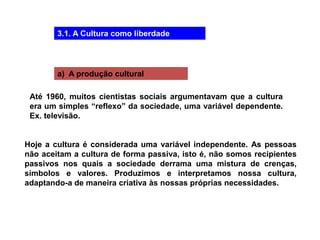 3.1. A Cultura como liberdade
a) A produção cultural
Até 1960, muitos cientistas sociais argumentavam que a cultura
era um simples “reflexo” da sociedade, uma variável dependente.
Ex. televisão.
Hoje a cultura é considerada uma variável independente. As pessoas
não aceitam a cultura de forma passiva, isto é, não somos recipientes
passivos nos quais a sociedade derrama uma mistura de crenças,
símbolos e valores. Produzimos e interpretamos nossa cultura,
adaptando-a de maneira criativa às nossas próprias necessidades.
 
