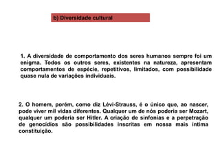 b) Diversidade cultural
1. A diversidade de comportamento dos seres humanos sempre foi um
enigma. Todos os outros seres, existentes na natureza, apresentam
comportamentos de espécie, repetitivos, limitados, com possibilidade
quase nula de variações individuais.
2. O homem, porém, como diz Lévi-Strauss, é o único que, ao nascer,
pode viver mil vidas diferentes. Qualquer um de nós poderia ser Mozart,
qualquer um poderia ser Hitler. A criação de sinfonias e a perpetração
de genocídios são possibilidades inscritas em nossa mais íntima
constituição.
 