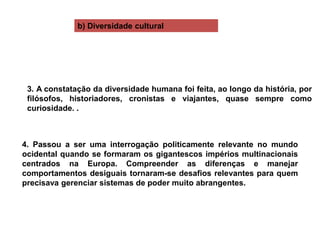 4. Passou a ser uma interrogação politicamente relevante no mundo
ocidental quando se formaram os gigantescos impérios multinacionais
centrados na Europa. Compreender as diferenças e manejar
comportamentos desiguais tornaram-se desafios relevantes para quem
precisava gerenciar sistemas de poder muito abrangentes.
3. A constatação da diversidade humana foi feita, ao longo da história, por
filósofos, historiadores, cronistas e viajantes, quase sempre como
curiosidade. .
b) Diversidade cultural
 