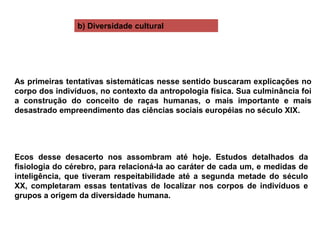 As primeiras tentativas sistemáticas nesse sentido buscaram explicações no
corpo dos indivíduos, no contexto da antropologia física. Sua culminância foi
a construção do conceito de raças humanas, o mais importante e mais
desastrado empreendimento das ciências sociais européias no século XIX.
Ecos desse desacerto nos assombram até hoje. Estudos detalhados da
fisiologia do cérebro, para relacioná-la ao caráter de cada um, e medidas de
inteligência, que tiveram respeitabilidade até a segunda metade do século
XX, completaram essas tentativas de localizar nos corpos de indivíduos e
grupos a origem da diversidade humana.
b) Diversidade cultural
 