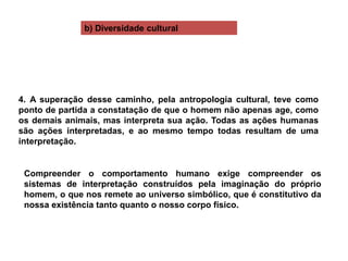 Compreender o comportamento humano exige compreender os
sistemas de interpretação construídos pela imaginação do próprio
homem, o que nos remete ao universo simbólico, que é constitutivo da
nossa existência tanto quanto o nosso corpo físico.
4. A superação desse caminho, pela antropologia cultural, teve como
ponto de partida a constatação de que o homem não apenas age, como
os demais animais, mas interpreta sua ação. Todas as ações humanas
são ações interpretadas, e ao mesmo tempo todas resultam de uma
interpretação.
b) Diversidade cultural
 