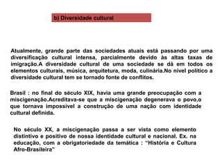 Atualmente, grande parte das sociedades atuais está passando por uma
diversificação cultural intensa, parcialmente devido às altas taxas de
imigração.A diversidade cultural de uma sociedade se dá em todos os
elementos culturais, música, arquitetura, moda, culinária.No nível político a
diversidade cultural tem se tornado fonte de conflitos.
Brasil : no final do século XIX, havia uma grande preocupação com a
miscigenação.Acreditava-se que a miscigenação degenerava o povo,o
que tornava impossível a construção de uma nação com identidade
cultural definida.
No século XX, a miscigenação passa a ser vista como elemento
distintivo e positivo de nossa identidade cultural e nacional. Ex. na
educação, com a obrigatoriedade da temática : “História e Cultura
Afro-Brasileira”
b) Diversidade cultural
 