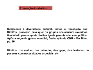 A revolução dos direitos
Subjacente à diversidade cultural, temos a Revolução dos
Direitos, processo pelo qual os grupos socialmente excluídos
têm lutado para adquirir direitos iguais perante a lei e na prática.
Após a segunda guerra mundial, Declaração da ONU – Ver Blim,
pg. 90.
Direitos da mulher, das minorias, dos gays, das lésbicas, de
pessoas com necessidades especiais, etc.
 