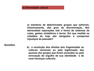 b) Diversidade cultural
Questões
a) membros de determinados grupos que sofreram,
historicamente, alto grau de discriminação, têm
demandado reparações sob a forma de sistemas de
cotas, gestos simbólicos e terras. Em que medida os
cidadãos de hoje são obrigados a compensar
injustiças do passado?
b) a revolução dos direitos tem fragmentado as
culturas nacionais ou pela legitimação das
queixas dos grupos que foram excluídos ou pela
renovação do orgulho de sua identidade e de
suas heranças culturais.
 