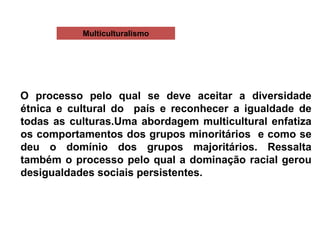 Multiculturalismo
O processo pelo qual se deve aceitar a diversidade
étnica e cultural do país e reconhecer a igualdade de
todas as culturas.Uma abordagem multicultural enfatiza
os comportamentos dos grupos minoritários e como se
deu o domínio dos grupos majoritários. Ressalta
também o processo pelo qual a dominação racial gerou
desigualdades sociais persistentes.
 