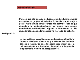 Multiculturalismo
Divergências
Para os que são contra, a educação multicultural prejudica
os alunos de grupos minoritários à medida que os força a
gastar muito tempo com assuntos não centrais. Para os que
defendem o multiculturalismo, os alunos dos grupos
minoritários desenvolvem orgulho e auto-estima e isto
ajudaria tais alunos a ter sucesso no mercado de trabalho.
os que criticam, acreditam que a educação multicultural
provoca desunião política, o que resulta em conflitos
étnicos e raciais. Os que defendem, respondem que a
unidade política e a harmonia interétnica e inter-racial
simplesmente mantem as desigualdades
 