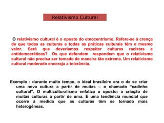 O relativismo cultural é o oposto do etnocentrismo. Refere-se à crença
de que todas as culturas e todas as práticas culturais têm o mesmo
valor. Será que deveríamos respeitar culturas racistas e
antidemocráticas? Os que defendem respondem que o relativismo
cultural não precisa ser tomado de maneira tão extrema. Um relativismo
cultural moderado encoraja a tolerância.
Exemplo : durante muito tempo, o ideal brasileiro era o de se criar
uma nova cultura a partir de muitas – o chamado “cadinho
cultural”. O multiculturalismo enfatiza o oposto: a criação de
muitas culturas a partir de uma. É uma tendência mundial que
ocorre à medida que as culturas têm se tornado mais
heterogêneas.
Relativismo Cultural
 