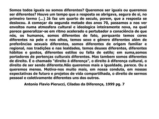 Somos todos iguais ou somos diferentes? Queremos ser iguais ou queremos
ser diferentes? Houve um tempo que a resposta se abrigava, segura de si, no
primeiro termo (...) Já faz um quarto de seculo, porem, que a resposta se
deslocou. A começar da segunda metade dos anos 70, passamos a nos ver
envoltos numa atmosfera cultural e ideologica inteiramente nova, na qual
parece generalizar-se em ritmo acelerado e pertubador a consciência de que
nós, os humanos, somos diferentes de fato, porquanto temos cores
diferentes na pele e nos olhos, temos sexo e gênero diferentes além de
preferências sexuais diferentes, somos diferentes de origem familiar e
regional, nas tradições e nas lealdades, temos deuses diferentes, diferentes
hábitos e gostos, diferentes estilos ou falta de estilo; em suma,somos
portadores de pertenças culturais diferentes. Mas tambem somos diferentes
de direito. É o chamado “direito à diferença”, o direito à diferença cultural, o
direito de ser sendo diferente.Não queremos mais a igualdade, parece. Ou a
queremos menos. Motiva-nos muito mais, em nossa conduta, em nossas
expectativas de futuro e projetos de vida compartilhada, o direito de sermos
pessoal e coletivamente diferentes uns dos outros.
Antonio Flavio Pierucci, Ciladas da Diferença, 1999 pg. 7
 