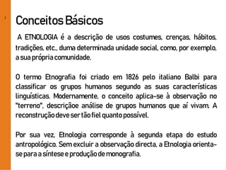 2
Conceitos Básicos
A ETNOLOGIA é a descrição de usos costumes, crenças, hábitos,
tradições, etc., duma determinada unidade social, como, por exemplo,
asuaprópriacomunidade.
O termo Etnografia foi criado em 1826 pelo italiano Balbi para
classificar os grupos humanos segundo as suas características
linguísticas. Modernamente, o conceito aplica-se à observação no
"terreno", descriçãoe análise de grupos humanos que aí vivam. A
reconstruçãodevesertãofielquanto possível.
Por sua vez, Etnologia corresponde à segunda etapa do estudo
antropológico. Sem excluir a observação directa, a Etnologia orienta-
separaa síntesee produçãodemonografia.
 