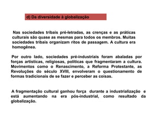d) Da diversidade à globalização
Nas sociedades tribais pré-letradas, as crenças e as práticas
culturais são quase as mesmas para todos os membros. Muitas
sociedades tribais organizam ritos de passagem. A cultura era
homogênea.
Por outro lado, sociedades pré-industriais foram abaladas por
forças artísticas, religiosas, políticas que fragmentaram a cultura.
Movimentos como o Renascimento, a Reforma Protestante, as
Revoluções do século XVIII, envolveram o questionamento de
formas tradicionais de se fazer e perceber as coisas.
A fragmentação cultural ganhou força durante a industrialização e
está aumentando na era pós-industrial, como resultado da
globalização.
 