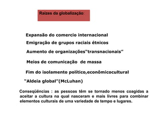 Raízes da globalização:
Expansão do comercio internacional
Emigração de grupos raciais étnicos
Aumento de organizações“transnacionais”
Meios de comunicação de massa
Fim do isolamento político,econômicocultural
“Aldeia global”(McLuhan)
Conseqüências : as pessoas têm se tornado menos coagidas a
aceitar a cultura na qual nasceram e mais livres para combinar
elementos culturais de uma variedade de tempo e lugares.
 