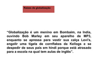 “Globalização é um menino em Bombaim, na India,
ouvindo Bob Marley em seu aparelho de MP3,
enquanto se apressa para vestir sua calça Levi’s,
engolir uma tigela de cornflakes da Kellogs e se
despedir de seus pais em hindi porque está atrasado
para a escola na qual tem aulas de inglês”.
Raízes da globalização:
 